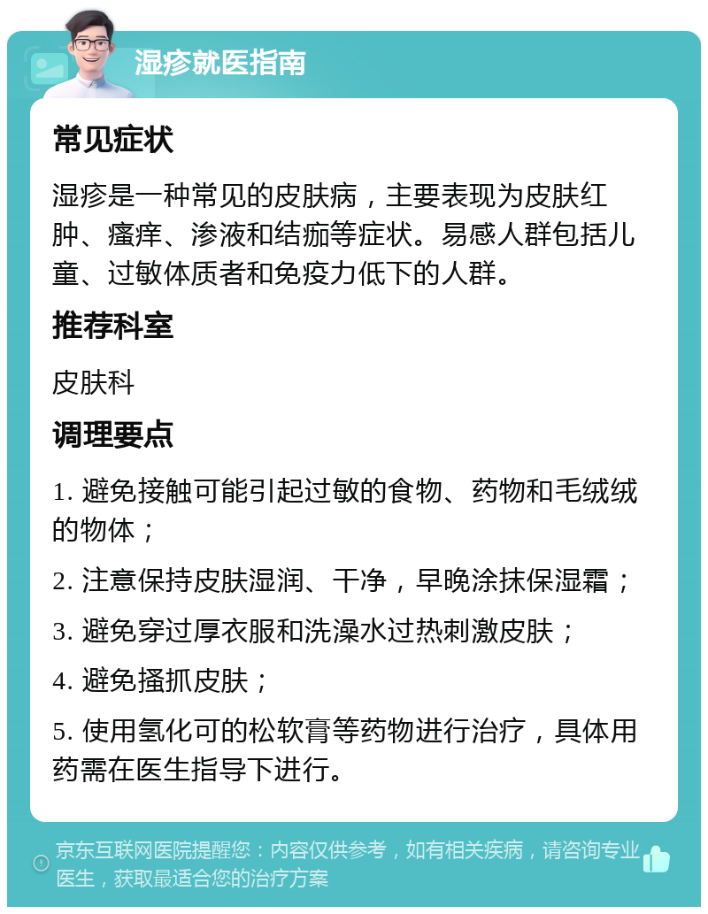 湿疹就医指南 常见症状 湿疹是一种常见的皮肤病，主要表现为皮肤红肿、瘙痒、渗液和结痂等症状。易感人群包括儿童、过敏体质者和免疫力低下的人群。 推荐科室 皮肤科 调理要点 1. 避免接触可能引起过敏的食物、药物和毛绒绒的物体； 2. 注意保持皮肤湿润、干净，早晚涂抹保湿霜； 3. 避免穿过厚衣服和洗澡水过热刺激皮肤； 4. 避免搔抓皮肤； 5. 使用氢化可的松软膏等药物进行治疗，具体用药需在医生指导下进行。