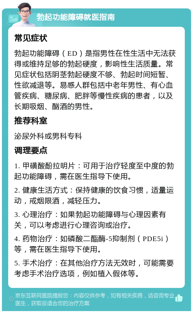 勃起功能障碍就医指南 常见症状 勃起功能障碍（ED）是指男性在性生活中无法获得或维持足够的勃起硬度，影响性生活质量。常见症状包括阴茎勃起硬度不够、勃起时间短暂、性欲减退等。易感人群包括中老年男性、有心血管疾病、糖尿病、肥胖等慢性疾病的患者，以及长期吸烟、酗酒的男性。 推荐科室 泌尿外科或男科专科 调理要点 1. 甲磺酸酚拉明片：可用于治疗轻度至中度的勃起功能障碍，需在医生指导下使用。 2. 健康生活方式：保持健康的饮食习惯，适量运动，戒烟限酒，减轻压力。 3. 心理治疗：如果勃起功能障碍与心理因素有关，可以考虑进行心理咨询或治疗。 4. 药物治疗：如磷酸二酯酶-5抑制剂（PDE5i）等，需在医生指导下使用。 5. 手术治疗：在其他治疗方法无效时，可能需要考虑手术治疗选项，例如植入假体等。