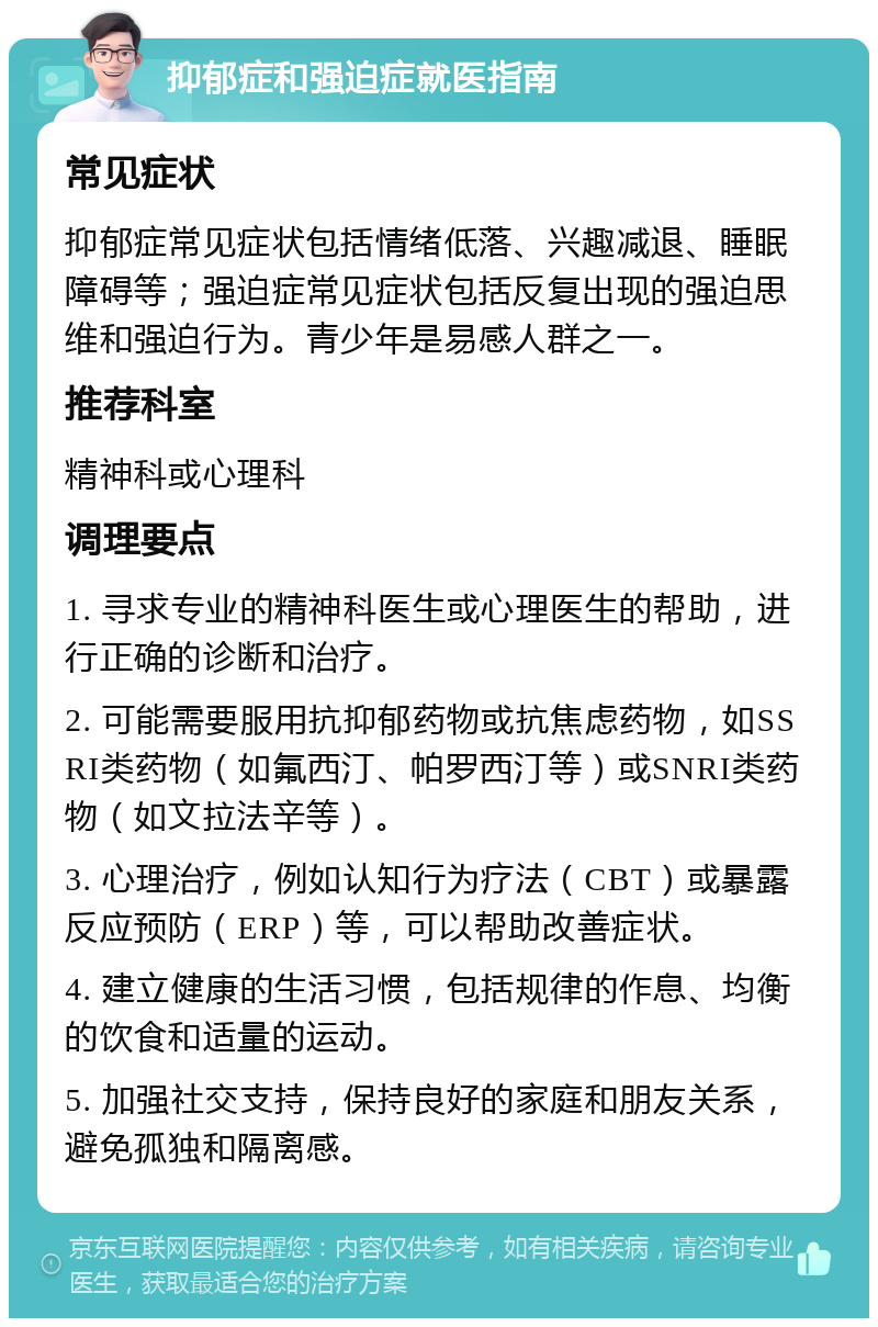 抑郁症和强迫症就医指南 常见症状 抑郁症常见症状包括情绪低落、兴趣减退、睡眠障碍等；强迫症常见症状包括反复出现的强迫思维和强迫行为。青少年是易感人群之一。 推荐科室 精神科或心理科 调理要点 1. 寻求专业的精神科医生或心理医生的帮助，进行正确的诊断和治疗。 2. 可能需要服用抗抑郁药物或抗焦虑药物，如SSRI类药物（如氟西汀、帕罗西汀等）或SNRI类药物（如文拉法辛等）。 3. 心理治疗，例如认知行为疗法（CBT）或暴露反应预防（ERP）等，可以帮助改善症状。 4. 建立健康的生活习惯，包括规律的作息、均衡的饮食和适量的运动。 5. 加强社交支持，保持良好的家庭和朋友关系，避免孤独和隔离感。