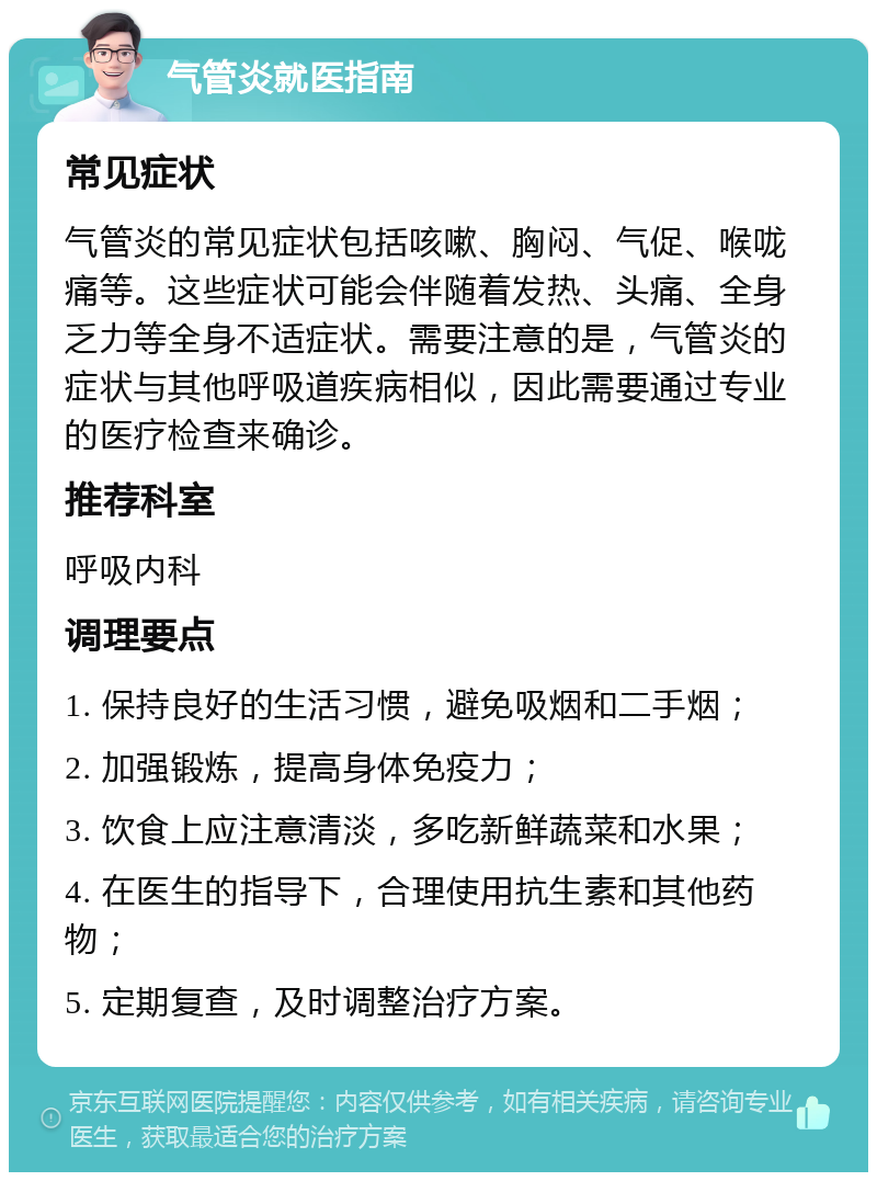 气管炎就医指南 常见症状 气管炎的常见症状包括咳嗽、胸闷、气促、喉咙痛等。这些症状可能会伴随着发热、头痛、全身乏力等全身不适症状。需要注意的是，气管炎的症状与其他呼吸道疾病相似，因此需要通过专业的医疗检查来确诊。 推荐科室 呼吸内科 调理要点 1. 保持良好的生活习惯，避免吸烟和二手烟； 2. 加强锻炼，提高身体免疫力； 3. 饮食上应注意清淡，多吃新鲜蔬菜和水果； 4. 在医生的指导下，合理使用抗生素和其他药物； 5. 定期复查，及时调整治疗方案。