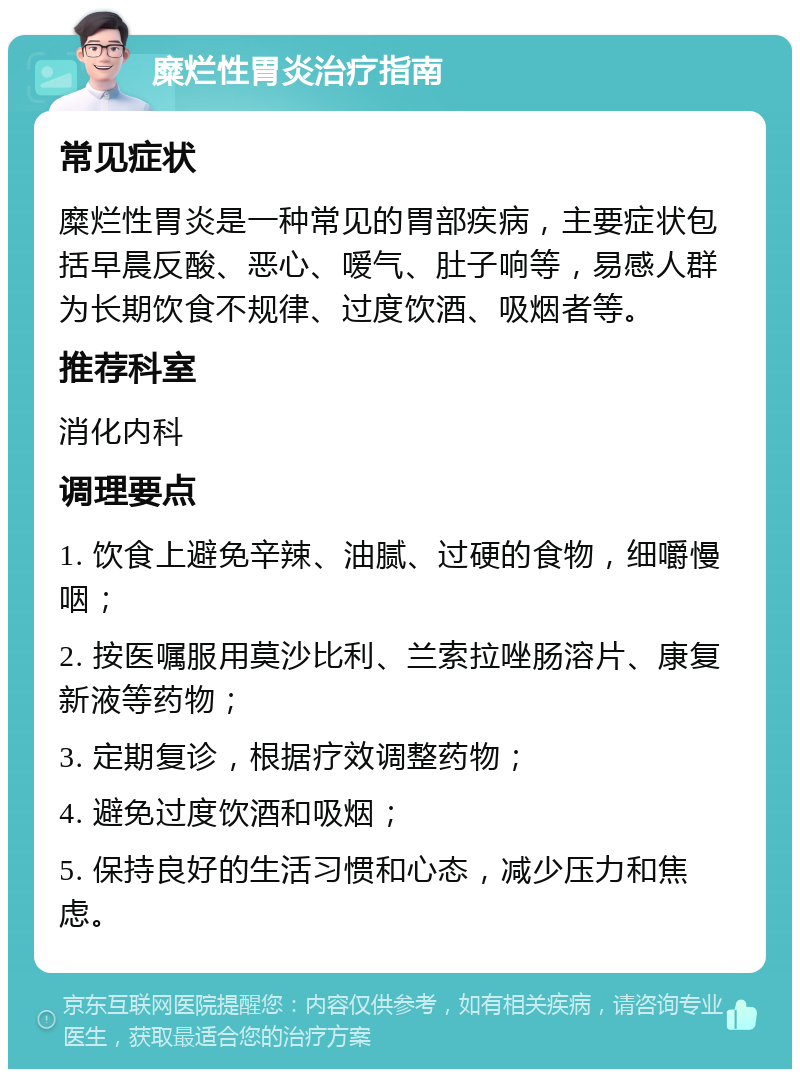 糜烂性胃炎治疗指南 常见症状 糜烂性胃炎是一种常见的胃部疾病，主要症状包括早晨反酸、恶心、嗳气、肚子响等，易感人群为长期饮食不规律、过度饮酒、吸烟者等。 推荐科室 消化内科 调理要点 1. 饮食上避免辛辣、油腻、过硬的食物，细嚼慢咽； 2. 按医嘱服用莫沙比利、兰索拉唑肠溶片、康复新液等药物； 3. 定期复诊，根据疗效调整药物； 4. 避免过度饮酒和吸烟； 5. 保持良好的生活习惯和心态，减少压力和焦虑。