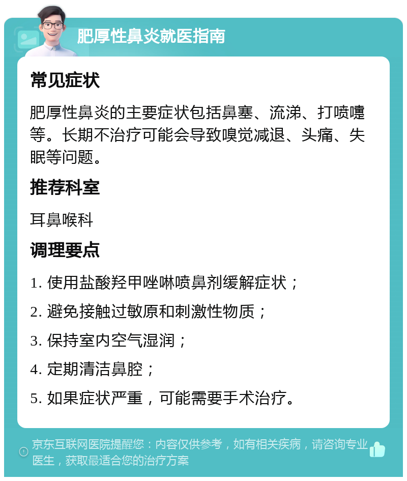 肥厚性鼻炎就医指南 常见症状 肥厚性鼻炎的主要症状包括鼻塞、流涕、打喷嚏等。长期不治疗可能会导致嗅觉减退、头痛、失眠等问题。 推荐科室 耳鼻喉科 调理要点 1. 使用盐酸羟甲唑啉喷鼻剂缓解症状； 2. 避免接触过敏原和刺激性物质； 3. 保持室内空气湿润； 4. 定期清洁鼻腔； 5. 如果症状严重，可能需要手术治疗。