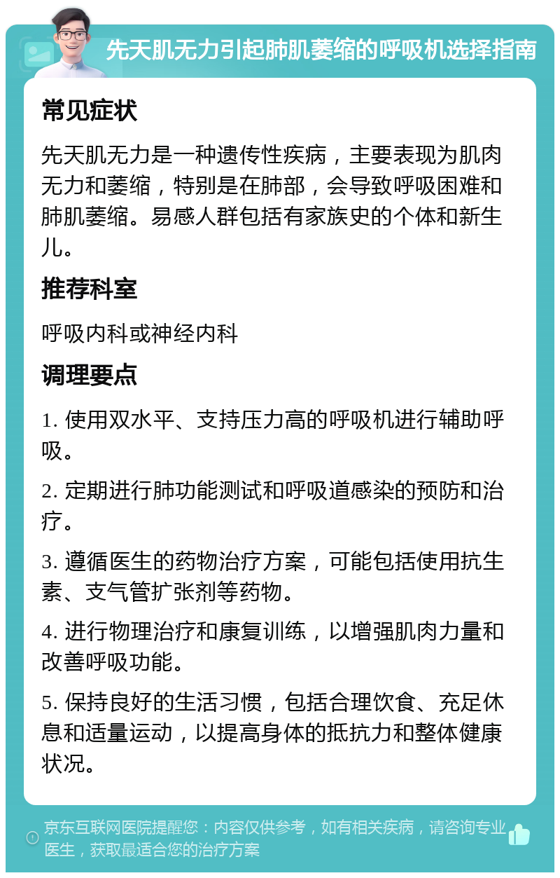 先天肌无力引起肺肌萎缩的呼吸机选择指南 常见症状 先天肌无力是一种遗传性疾病，主要表现为肌肉无力和萎缩，特别是在肺部，会导致呼吸困难和肺肌萎缩。易感人群包括有家族史的个体和新生儿。 推荐科室 呼吸内科或神经内科 调理要点 1. 使用双水平、支持压力高的呼吸机进行辅助呼吸。 2. 定期进行肺功能测试和呼吸道感染的预防和治疗。 3. 遵循医生的药物治疗方案，可能包括使用抗生素、支气管扩张剂等药物。 4. 进行物理治疗和康复训练，以增强肌肉力量和改善呼吸功能。 5. 保持良好的生活习惯，包括合理饮食、充足休息和适量运动，以提高身体的抵抗力和整体健康状况。