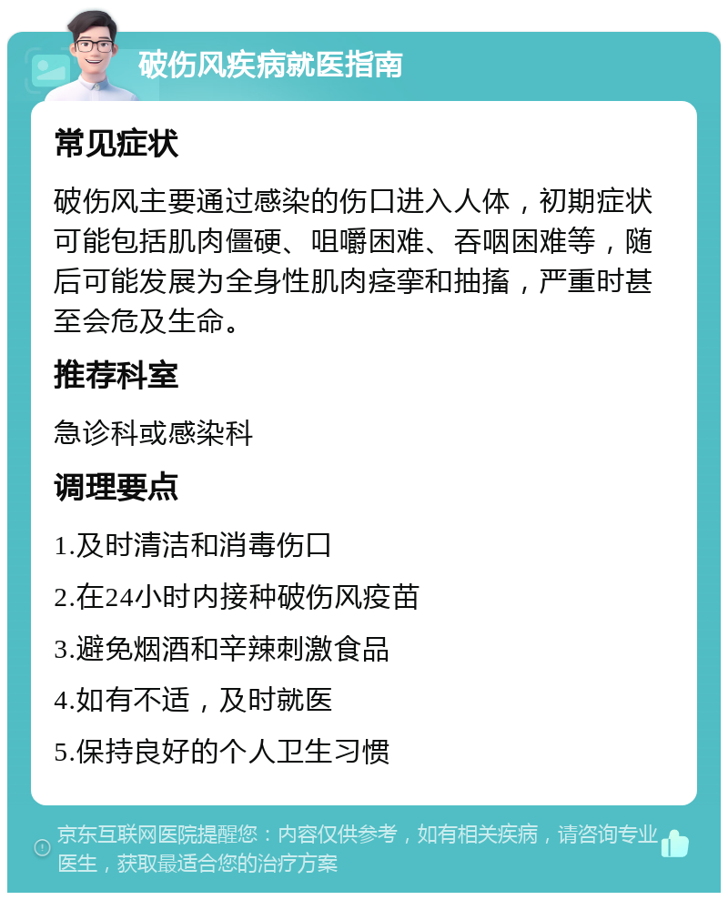 破伤风疾病就医指南 常见症状 破伤风主要通过感染的伤口进入人体，初期症状可能包括肌肉僵硬、咀嚼困难、吞咽困难等，随后可能发展为全身性肌肉痉挛和抽搐，严重时甚至会危及生命。 推荐科室 急诊科或感染科 调理要点 1.及时清洁和消毒伤口 2.在24小时内接种破伤风疫苗 3.避免烟酒和辛辣刺激食品 4.如有不适，及时就医 5.保持良好的个人卫生习惯