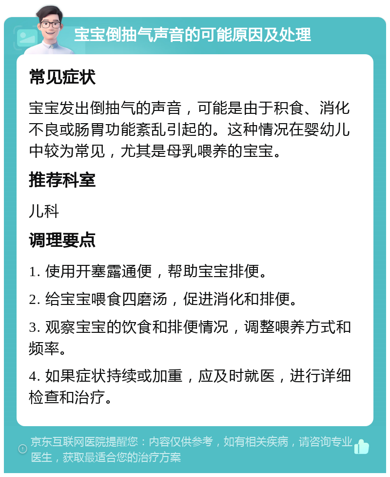 宝宝倒抽气声音的可能原因及处理 常见症状 宝宝发出倒抽气的声音，可能是由于积食、消化不良或肠胃功能紊乱引起的。这种情况在婴幼儿中较为常见，尤其是母乳喂养的宝宝。 推荐科室 儿科 调理要点 1. 使用开塞露通便，帮助宝宝排便。 2. 给宝宝喂食四磨汤，促进消化和排便。 3. 观察宝宝的饮食和排便情况，调整喂养方式和频率。 4. 如果症状持续或加重，应及时就医，进行详细检查和治疗。