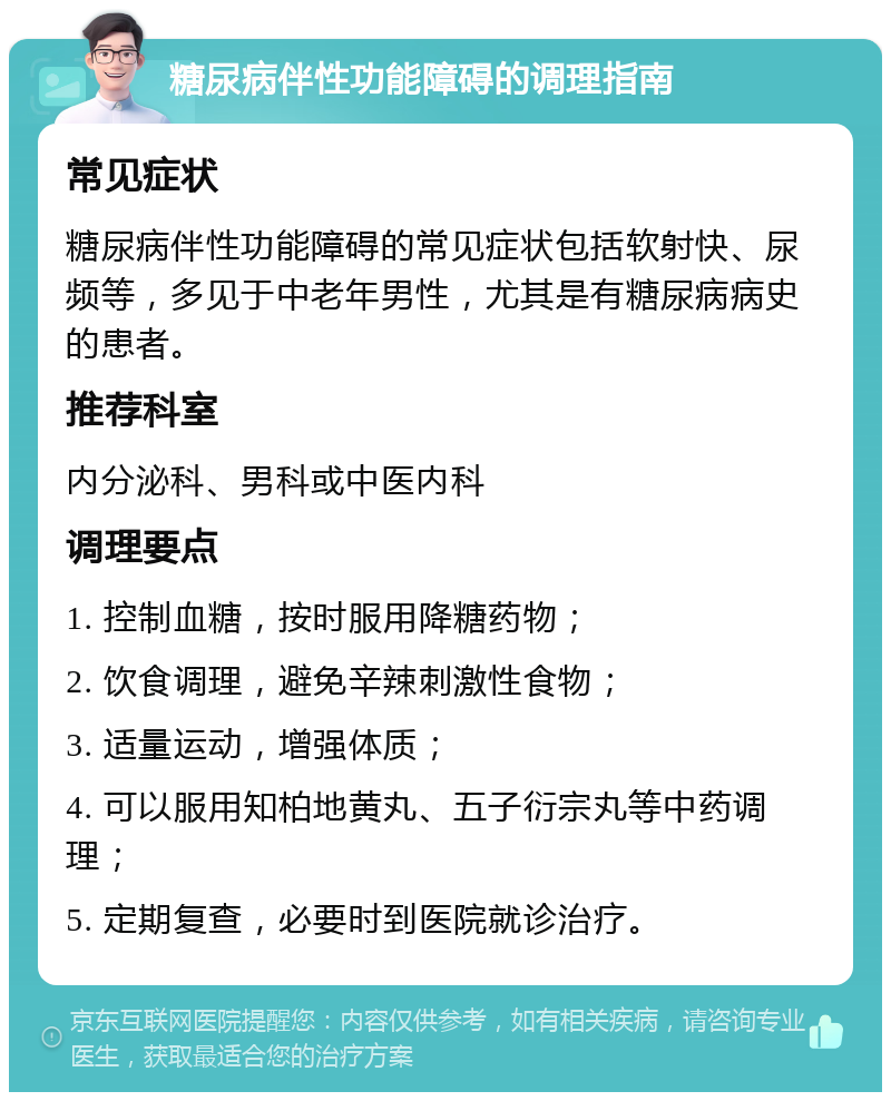 糖尿病伴性功能障碍的调理指南 常见症状 糖尿病伴性功能障碍的常见症状包括软射快、尿频等，多见于中老年男性，尤其是有糖尿病病史的患者。 推荐科室 内分泌科、男科或中医内科 调理要点 1. 控制血糖，按时服用降糖药物； 2. 饮食调理，避免辛辣刺激性食物； 3. 适量运动，增强体质； 4. 可以服用知柏地黄丸、五子衍宗丸等中药调理； 5. 定期复查，必要时到医院就诊治疗。