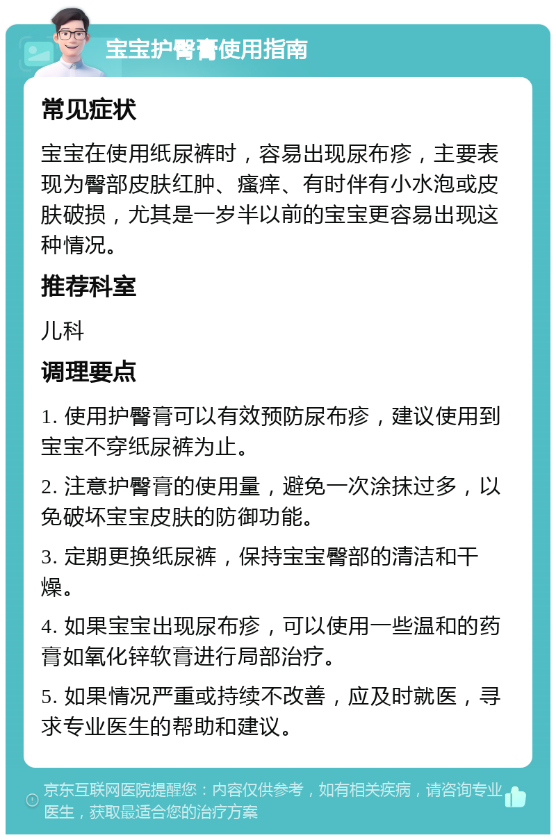 宝宝护臀膏使用指南 常见症状 宝宝在使用纸尿裤时，容易出现尿布疹，主要表现为臀部皮肤红肿、瘙痒、有时伴有小水泡或皮肤破损，尤其是一岁半以前的宝宝更容易出现这种情况。 推荐科室 儿科 调理要点 1. 使用护臀膏可以有效预防尿布疹，建议使用到宝宝不穿纸尿裤为止。 2. 注意护臀膏的使用量，避免一次涂抹过多，以免破坏宝宝皮肤的防御功能。 3. 定期更换纸尿裤，保持宝宝臀部的清洁和干燥。 4. 如果宝宝出现尿布疹，可以使用一些温和的药膏如氧化锌软膏进行局部治疗。 5. 如果情况严重或持续不改善，应及时就医，寻求专业医生的帮助和建议。