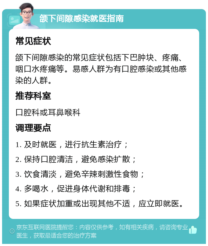 颌下间隙感染就医指南 常见症状 颌下间隙感染的常见症状包括下巴肿块、疼痛、咽口水疼痛等。易感人群为有口腔感染或其他感染的人群。 推荐科室 口腔科或耳鼻喉科 调理要点 1. 及时就医，进行抗生素治疗； 2. 保持口腔清洁，避免感染扩散； 3. 饮食清淡，避免辛辣刺激性食物； 4. 多喝水，促进身体代谢和排毒； 5. 如果症状加重或出现其他不适，应立即就医。