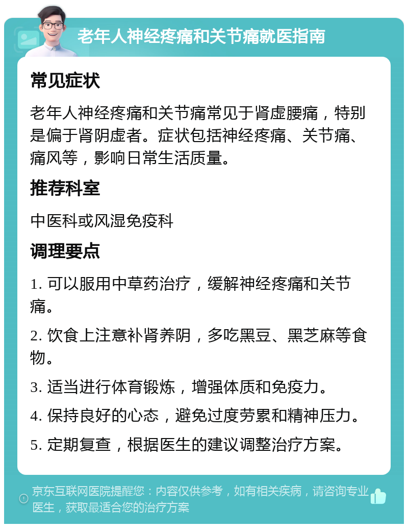 老年人神经疼痛和关节痛就医指南 常见症状 老年人神经疼痛和关节痛常见于肾虚腰痛，特别是偏于肾阴虚者。症状包括神经疼痛、关节痛、痛风等，影响日常生活质量。 推荐科室 中医科或风湿免疫科 调理要点 1. 可以服用中草药治疗，缓解神经疼痛和关节痛。 2. 饮食上注意补肾养阴，多吃黑豆、黑芝麻等食物。 3. 适当进行体育锻炼，增强体质和免疫力。 4. 保持良好的心态，避免过度劳累和精神压力。 5. 定期复查，根据医生的建议调整治疗方案。