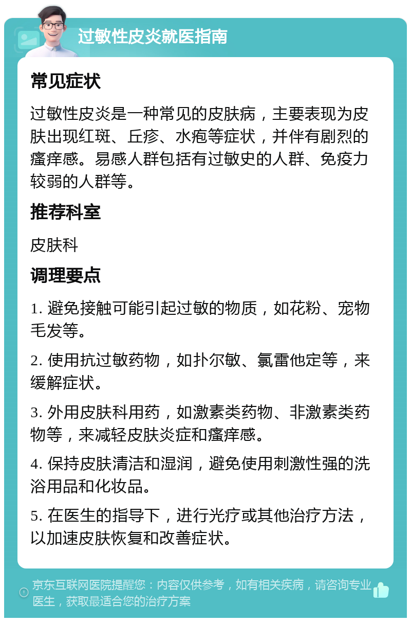 过敏性皮炎就医指南 常见症状 过敏性皮炎是一种常见的皮肤病，主要表现为皮肤出现红斑、丘疹、水疱等症状，并伴有剧烈的瘙痒感。易感人群包括有过敏史的人群、免疫力较弱的人群等。 推荐科室 皮肤科 调理要点 1. 避免接触可能引起过敏的物质，如花粉、宠物毛发等。 2. 使用抗过敏药物，如扑尔敏、氯雷他定等，来缓解症状。 3. 外用皮肤科用药，如激素类药物、非激素类药物等，来减轻皮肤炎症和瘙痒感。 4. 保持皮肤清洁和湿润，避免使用刺激性强的洗浴用品和化妆品。 5. 在医生的指导下，进行光疗或其他治疗方法，以加速皮肤恢复和改善症状。