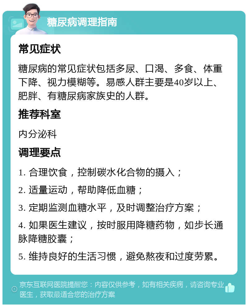 糖尿病调理指南 常见症状 糖尿病的常见症状包括多尿、口渴、多食、体重下降、视力模糊等。易感人群主要是40岁以上、肥胖、有糖尿病家族史的人群。 推荐科室 内分泌科 调理要点 1. 合理饮食，控制碳水化合物的摄入； 2. 适量运动，帮助降低血糖； 3. 定期监测血糖水平，及时调整治疗方案； 4. 如果医生建议，按时服用降糖药物，如步长通脉降糖胶囊； 5. 维持良好的生活习惯，避免熬夜和过度劳累。