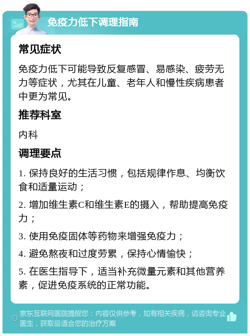 免疫力低下调理指南 常见症状 免疫力低下可能导致反复感冒、易感染、疲劳无力等症状，尤其在儿童、老年人和慢性疾病患者中更为常见。 推荐科室 内科 调理要点 1. 保持良好的生活习惯，包括规律作息、均衡饮食和适量运动； 2. 增加维生素C和维生素E的摄入，帮助提高免疫力； 3. 使用免疫固体等药物来增强免疫力； 4. 避免熬夜和过度劳累，保持心情愉快； 5. 在医生指导下，适当补充微量元素和其他营养素，促进免疫系统的正常功能。