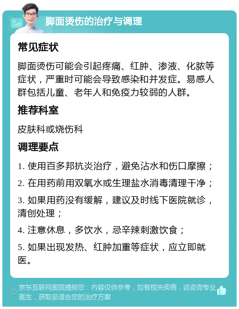 脚面烫伤的治疗与调理 常见症状 脚面烫伤可能会引起疼痛、红肿、渗液、化脓等症状，严重时可能会导致感染和并发症。易感人群包括儿童、老年人和免疫力较弱的人群。 推荐科室 皮肤科或烧伤科 调理要点 1. 使用百多邦抗炎治疗，避免沾水和伤口摩擦； 2. 在用药前用双氧水或生理盐水消毒清理干净； 3. 如果用药没有缓解，建议及时线下医院就诊，清创处理； 4. 注意休息，多饮水，忌辛辣刺激饮食； 5. 如果出现发热、红肿加重等症状，应立即就医。