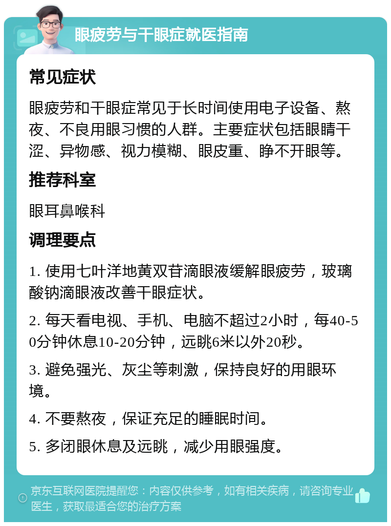 眼疲劳与干眼症就医指南 常见症状 眼疲劳和干眼症常见于长时间使用电子设备、熬夜、不良用眼习惯的人群。主要症状包括眼睛干涩、异物感、视力模糊、眼皮重、睁不开眼等。 推荐科室 眼耳鼻喉科 调理要点 1. 使用七叶洋地黄双苷滴眼液缓解眼疲劳，玻璃酸钠滴眼液改善干眼症状。 2. 每天看电视、手机、电脑不超过2小时，每40-50分钟休息10-20分钟，远眺6米以外20秒。 3. 避免强光、灰尘等刺激，保持良好的用眼环境。 4. 不要熬夜，保证充足的睡眠时间。 5. 多闭眼休息及远眺，减少用眼强度。