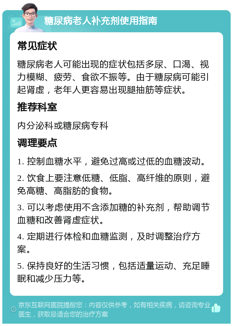 糖尿病老人补充剂使用指南 常见症状 糖尿病老人可能出现的症状包括多尿、口渴、视力模糊、疲劳、食欲不振等。由于糖尿病可能引起肾虚，老年人更容易出现腿抽筋等症状。 推荐科室 内分泌科或糖尿病专科 调理要点 1. 控制血糖水平，避免过高或过低的血糖波动。 2. 饮食上要注意低糖、低脂、高纤维的原则，避免高糖、高脂肪的食物。 3. 可以考虑使用不含添加糖的补充剂，帮助调节血糖和改善肾虚症状。 4. 定期进行体检和血糖监测，及时调整治疗方案。 5. 保持良好的生活习惯，包括适量运动、充足睡眠和减少压力等。