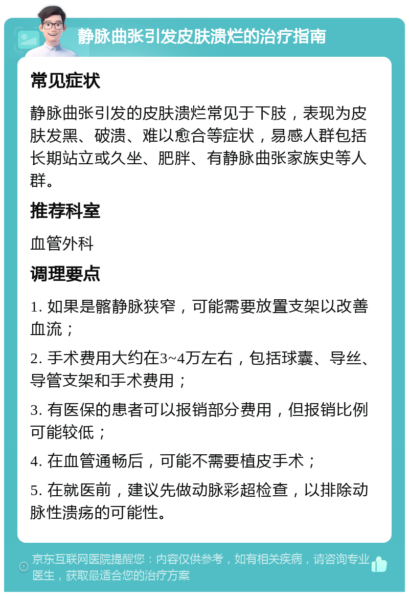 静脉曲张引发皮肤溃烂的治疗指南 常见症状 静脉曲张引发的皮肤溃烂常见于下肢，表现为皮肤发黑、破溃、难以愈合等症状，易感人群包括长期站立或久坐、肥胖、有静脉曲张家族史等人群。 推荐科室 血管外科 调理要点 1. 如果是髂静脉狭窄，可能需要放置支架以改善血流； 2. 手术费用大约在3~4万左右，包括球囊、导丝、导管支架和手术费用； 3. 有医保的患者可以报销部分费用，但报销比例可能较低； 4. 在血管通畅后，可能不需要植皮手术； 5. 在就医前，建议先做动脉彩超检查，以排除动脉性溃疡的可能性。