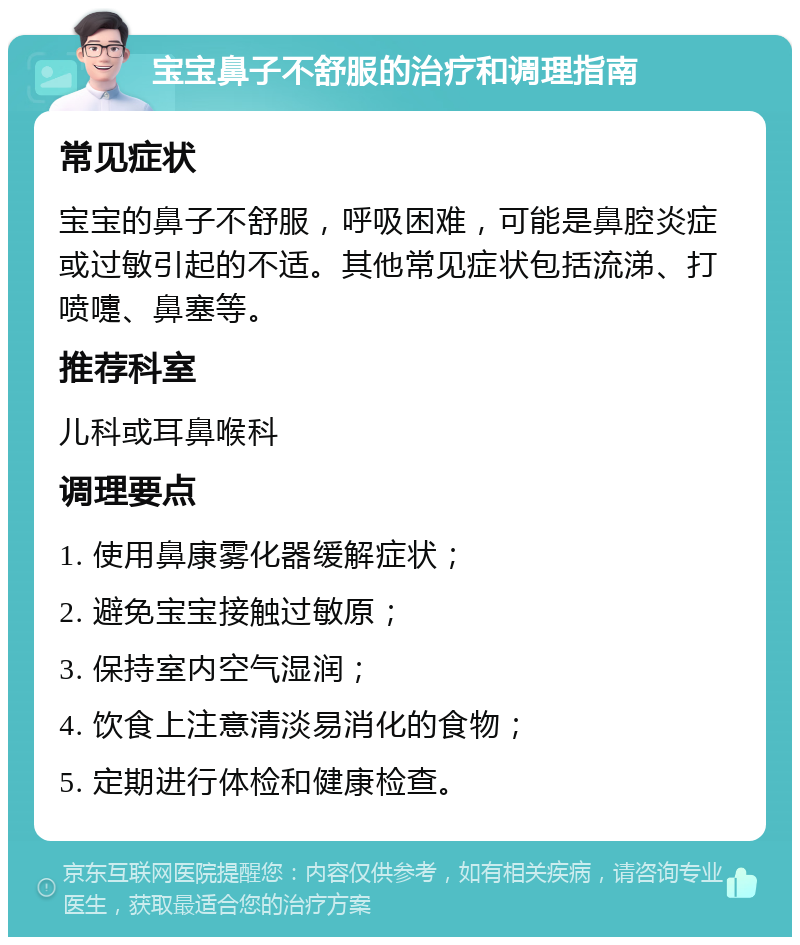 宝宝鼻子不舒服的治疗和调理指南 常见症状 宝宝的鼻子不舒服，呼吸困难，可能是鼻腔炎症或过敏引起的不适。其他常见症状包括流涕、打喷嚏、鼻塞等。 推荐科室 儿科或耳鼻喉科 调理要点 1. 使用鼻康雾化器缓解症状； 2. 避免宝宝接触过敏原； 3. 保持室内空气湿润； 4. 饮食上注意清淡易消化的食物； 5. 定期进行体检和健康检查。