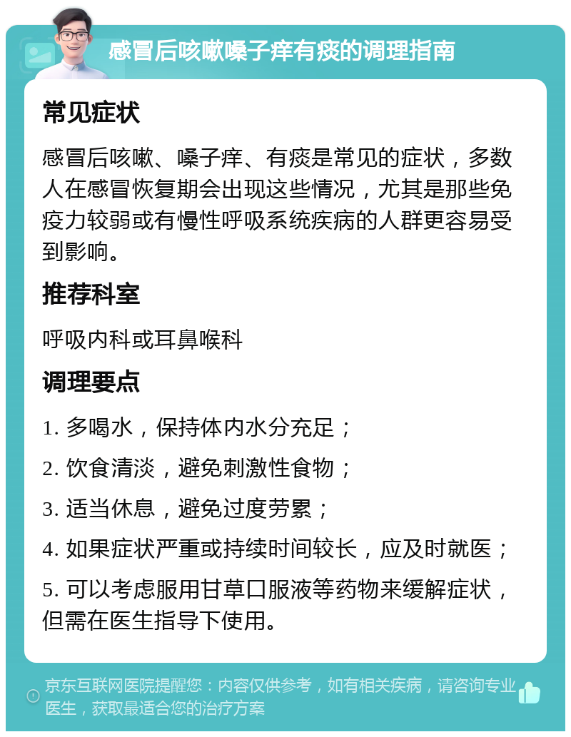 感冒后咳嗽嗓子痒有痰的调理指南 常见症状 感冒后咳嗽、嗓子痒、有痰是常见的症状，多数人在感冒恢复期会出现这些情况，尤其是那些免疫力较弱或有慢性呼吸系统疾病的人群更容易受到影响。 推荐科室 呼吸内科或耳鼻喉科 调理要点 1. 多喝水，保持体内水分充足； 2. 饮食清淡，避免刺激性食物； 3. 适当休息，避免过度劳累； 4. 如果症状严重或持续时间较长，应及时就医； 5. 可以考虑服用甘草口服液等药物来缓解症状，但需在医生指导下使用。