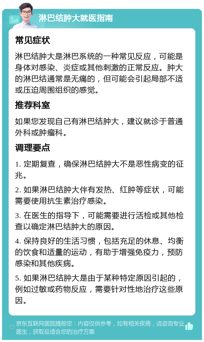 淋巴结肿大就医指南 常见症状 淋巴结肿大是淋巴系统的一种常见反应，可能是身体对感染、炎症或其他刺激的正常反应。肿大的淋巴结通常是无痛的，但可能会引起局部不适或压迫周围组织的感觉。 推荐科室 如果您发现自己有淋巴结肿大，建议就诊于普通外科或肿瘤科。 调理要点 1. 定期复查，确保淋巴结肿大不是恶性病变的征兆。 2. 如果淋巴结肿大伴有发热、红肿等症状，可能需要使用抗生素治疗感染。 3. 在医生的指导下，可能需要进行活检或其他检查以确定淋巴结肿大的原因。 4. 保持良好的生活习惯，包括充足的休息、均衡的饮食和适量的运动，有助于增强免疫力，预防感染和其他疾病。 5. 如果淋巴结肿大是由于某种特定原因引起的，例如过敏或药物反应，需要针对性地治疗这些原因。