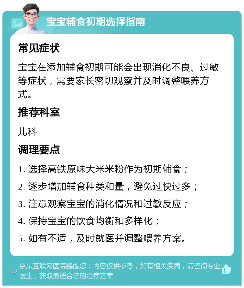 宝宝辅食初期选择指南 常见症状 宝宝在添加辅食初期可能会出现消化不良、过敏等症状，需要家长密切观察并及时调整喂养方式。 推荐科室 儿科 调理要点 1. 选择高铁原味大米米粉作为初期辅食； 2. 逐步增加辅食种类和量，避免过快过多； 3. 注意观察宝宝的消化情况和过敏反应； 4. 保持宝宝的饮食均衡和多样化； 5. 如有不适，及时就医并调整喂养方案。