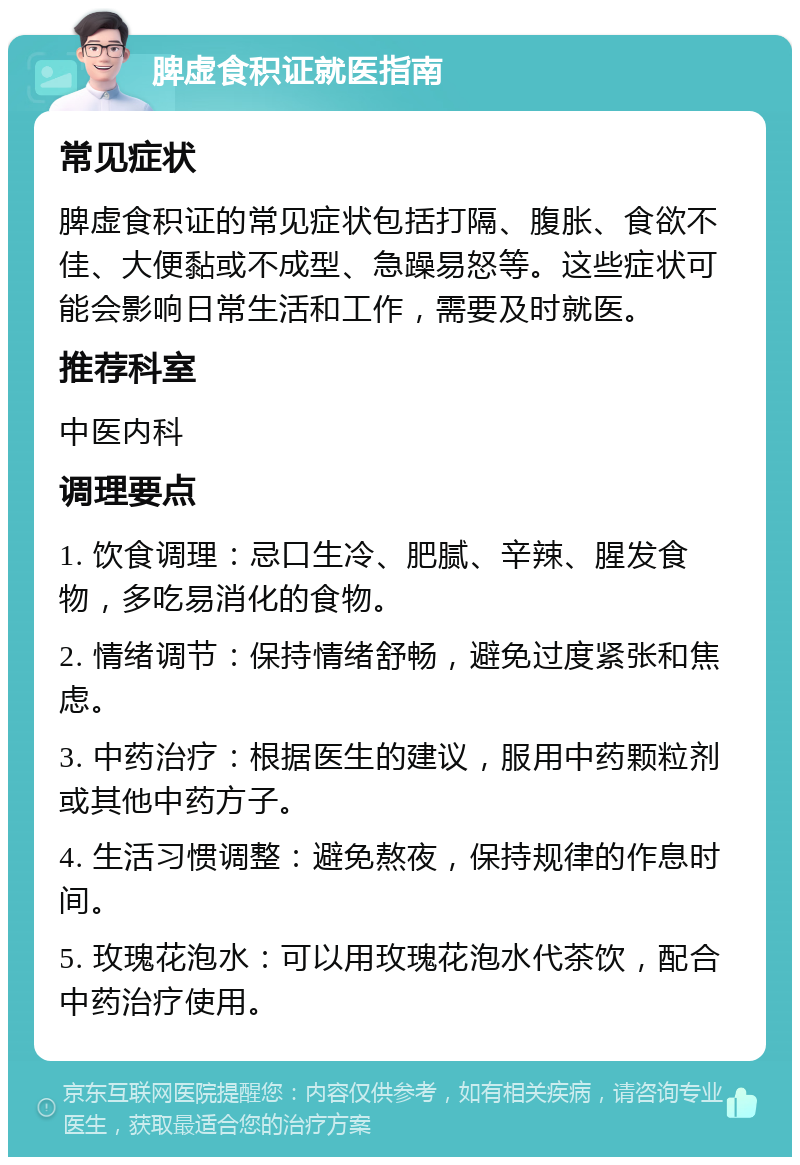 脾虚食积证就医指南 常见症状 脾虚食积证的常见症状包括打隔、腹胀、食欲不佳、大便黏或不成型、急躁易怒等。这些症状可能会影响日常生活和工作，需要及时就医。 推荐科室 中医内科 调理要点 1. 饮食调理：忌口生冷、肥腻、辛辣、腥发食物，多吃易消化的食物。 2. 情绪调节：保持情绪舒畅，避免过度紧张和焦虑。 3. 中药治疗：根据医生的建议，服用中药颗粒剂或其他中药方子。 4. 生活习惯调整：避免熬夜，保持规律的作息时间。 5. 玫瑰花泡水：可以用玫瑰花泡水代茶饮，配合中药治疗使用。