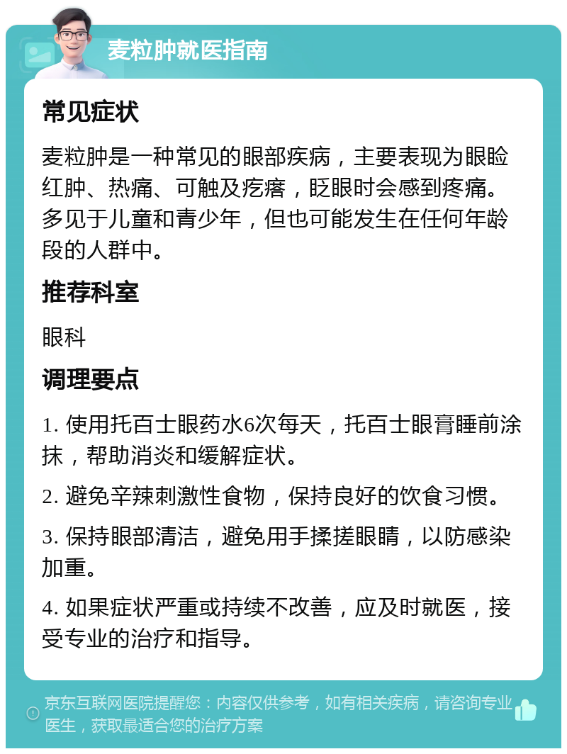 麦粒肿就医指南 常见症状 麦粒肿是一种常见的眼部疾病，主要表现为眼睑红肿、热痛、可触及疙瘩，眨眼时会感到疼痛。多见于儿童和青少年，但也可能发生在任何年龄段的人群中。 推荐科室 眼科 调理要点 1. 使用托百士眼药水6次每天，托百士眼膏睡前涂抹，帮助消炎和缓解症状。 2. 避免辛辣刺激性食物，保持良好的饮食习惯。 3. 保持眼部清洁，避免用手揉搓眼睛，以防感染加重。 4. 如果症状严重或持续不改善，应及时就医，接受专业的治疗和指导。