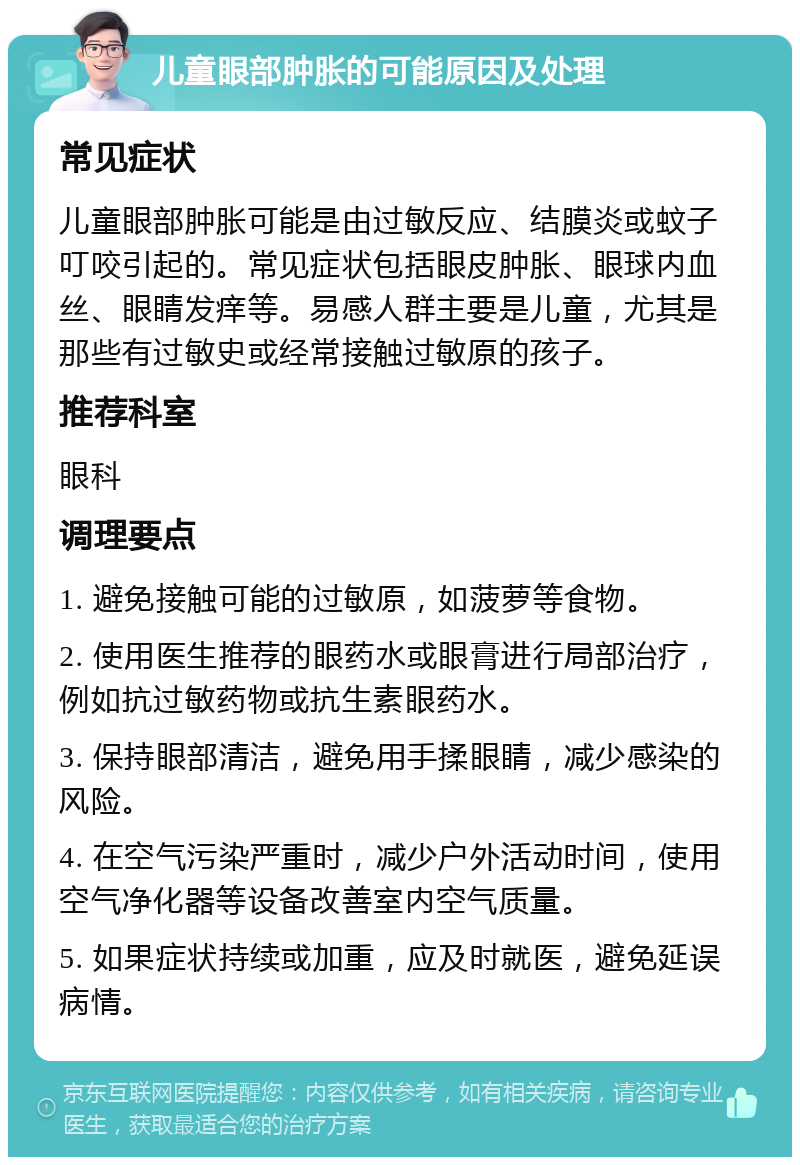 儿童眼部肿胀的可能原因及处理 常见症状 儿童眼部肿胀可能是由过敏反应、结膜炎或蚊子叮咬引起的。常见症状包括眼皮肿胀、眼球内血丝、眼睛发痒等。易感人群主要是儿童，尤其是那些有过敏史或经常接触过敏原的孩子。 推荐科室 眼科 调理要点 1. 避免接触可能的过敏原，如菠萝等食物。 2. 使用医生推荐的眼药水或眼膏进行局部治疗，例如抗过敏药物或抗生素眼药水。 3. 保持眼部清洁，避免用手揉眼睛，减少感染的风险。 4. 在空气污染严重时，减少户外活动时间，使用空气净化器等设备改善室内空气质量。 5. 如果症状持续或加重，应及时就医，避免延误病情。