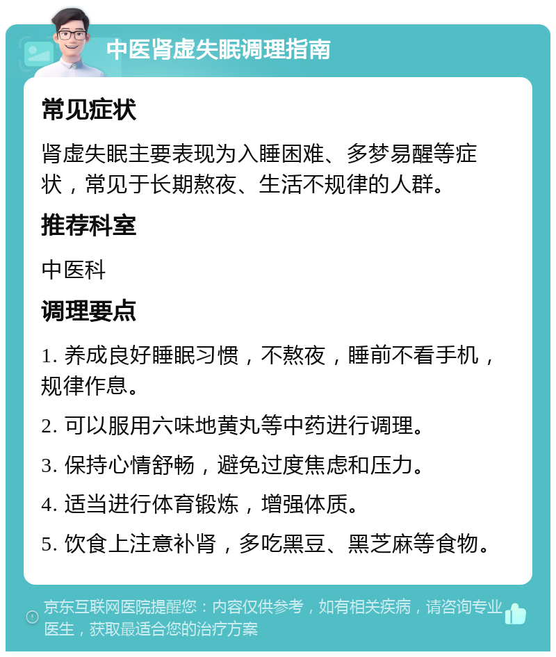 中医肾虚失眠调理指南 常见症状 肾虚失眠主要表现为入睡困难、多梦易醒等症状，常见于长期熬夜、生活不规律的人群。 推荐科室 中医科 调理要点 1. 养成良好睡眠习惯，不熬夜，睡前不看手机，规律作息。 2. 可以服用六味地黄丸等中药进行调理。 3. 保持心情舒畅，避免过度焦虑和压力。 4. 适当进行体育锻炼，增强体质。 5. 饮食上注意补肾，多吃黑豆、黑芝麻等食物。