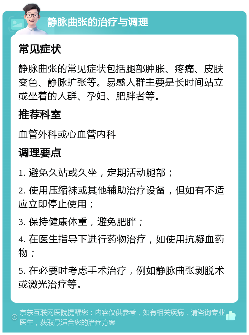 静脉曲张的治疗与调理 常见症状 静脉曲张的常见症状包括腿部肿胀、疼痛、皮肤变色、静脉扩张等。易感人群主要是长时间站立或坐着的人群、孕妇、肥胖者等。 推荐科室 血管外科或心血管内科 调理要点 1. 避免久站或久坐，定期活动腿部； 2. 使用压缩袜或其他辅助治疗设备，但如有不适应立即停止使用； 3. 保持健康体重，避免肥胖； 4. 在医生指导下进行药物治疗，如使用抗凝血药物； 5. 在必要时考虑手术治疗，例如静脉曲张剥脱术或激光治疗等。