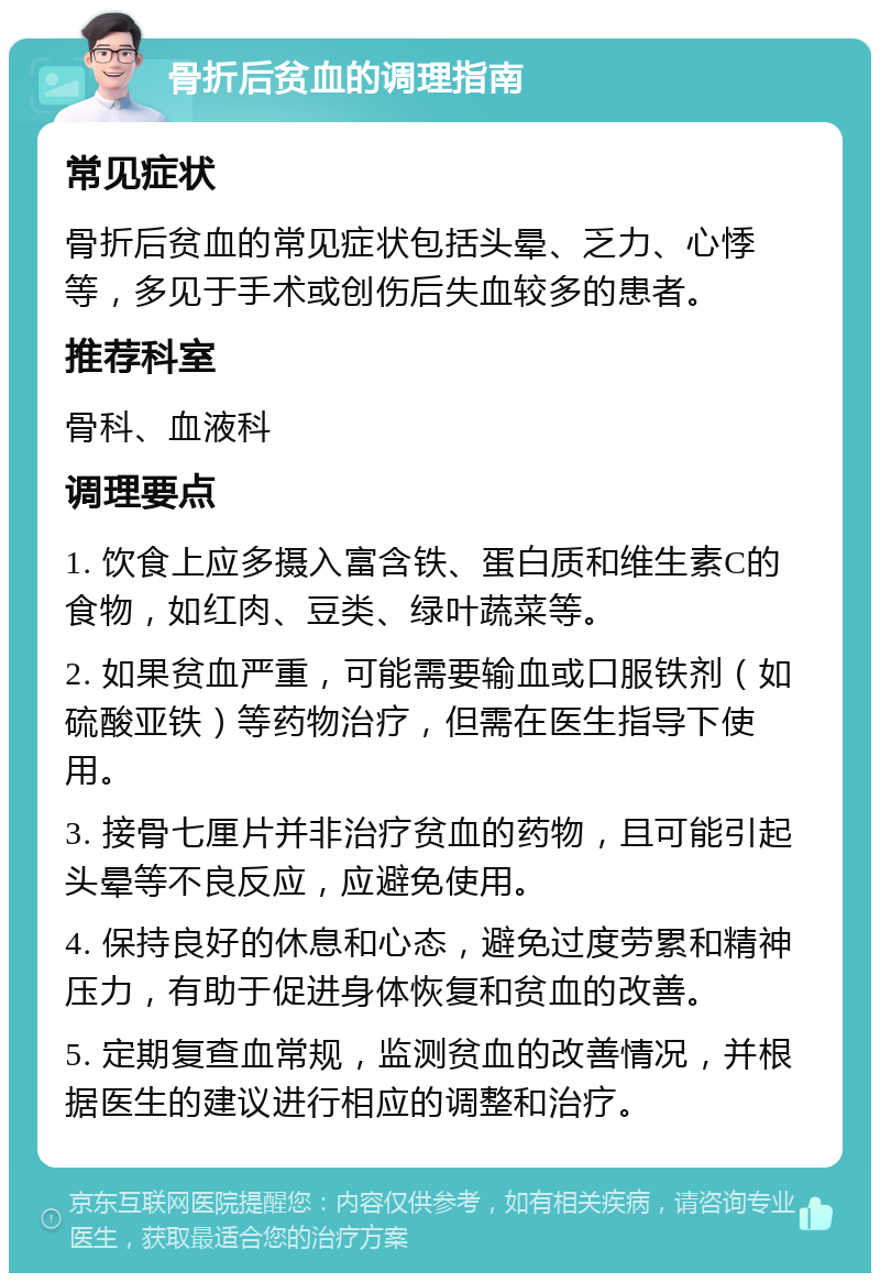 骨折后贫血的调理指南 常见症状 骨折后贫血的常见症状包括头晕、乏力、心悸等，多见于手术或创伤后失血较多的患者。 推荐科室 骨科、血液科 调理要点 1. 饮食上应多摄入富含铁、蛋白质和维生素C的食物，如红肉、豆类、绿叶蔬菜等。 2. 如果贫血严重，可能需要输血或口服铁剂（如硫酸亚铁）等药物治疗，但需在医生指导下使用。 3. 接骨七厘片并非治疗贫血的药物，且可能引起头晕等不良反应，应避免使用。 4. 保持良好的休息和心态，避免过度劳累和精神压力，有助于促进身体恢复和贫血的改善。 5. 定期复查血常规，监测贫血的改善情况，并根据医生的建议进行相应的调整和治疗。