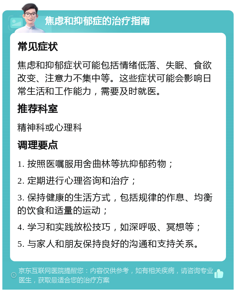 焦虑和抑郁症的治疗指南 常见症状 焦虑和抑郁症状可能包括情绪低落、失眠、食欲改变、注意力不集中等。这些症状可能会影响日常生活和工作能力，需要及时就医。 推荐科室 精神科或心理科 调理要点 1. 按照医嘱服用舍曲林等抗抑郁药物； 2. 定期进行心理咨询和治疗； 3. 保持健康的生活方式，包括规律的作息、均衡的饮食和适量的运动； 4. 学习和实践放松技巧，如深呼吸、冥想等； 5. 与家人和朋友保持良好的沟通和支持关系。