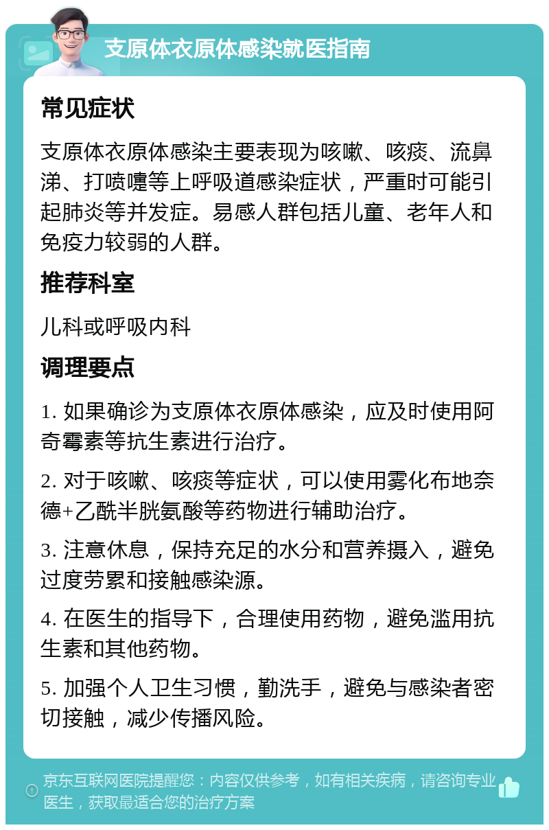 支原体衣原体感染就医指南 常见症状 支原体衣原体感染主要表现为咳嗽、咳痰、流鼻涕、打喷嚏等上呼吸道感染症状，严重时可能引起肺炎等并发症。易感人群包括儿童、老年人和免疫力较弱的人群。 推荐科室 儿科或呼吸内科 调理要点 1. 如果确诊为支原体衣原体感染，应及时使用阿奇霉素等抗生素进行治疗。 2. 对于咳嗽、咳痰等症状，可以使用雾化布地奈德+乙酰半胱氨酸等药物进行辅助治疗。 3. 注意休息，保持充足的水分和营养摄入，避免过度劳累和接触感染源。 4. 在医生的指导下，合理使用药物，避免滥用抗生素和其他药物。 5. 加强个人卫生习惯，勤洗手，避免与感染者密切接触，减少传播风险。