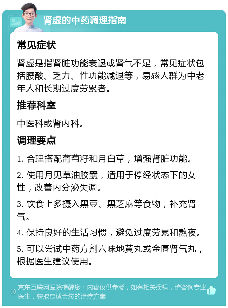 肾虚的中药调理指南 常见症状 肾虚是指肾脏功能衰退或肾气不足，常见症状包括腰酸、乏力、性功能减退等，易感人群为中老年人和长期过度劳累者。 推荐科室 中医科或肾内科。 调理要点 1. 合理搭配葡萄籽和月白草，增强肾脏功能。 2. 使用月见草油胶囊，适用于停经状态下的女性，改善内分泌失调。 3. 饮食上多摄入黑豆、黑芝麻等食物，补充肾气。 4. 保持良好的生活习惯，避免过度劳累和熬夜。 5. 可以尝试中药方剂六味地黄丸或金匮肾气丸，根据医生建议使用。