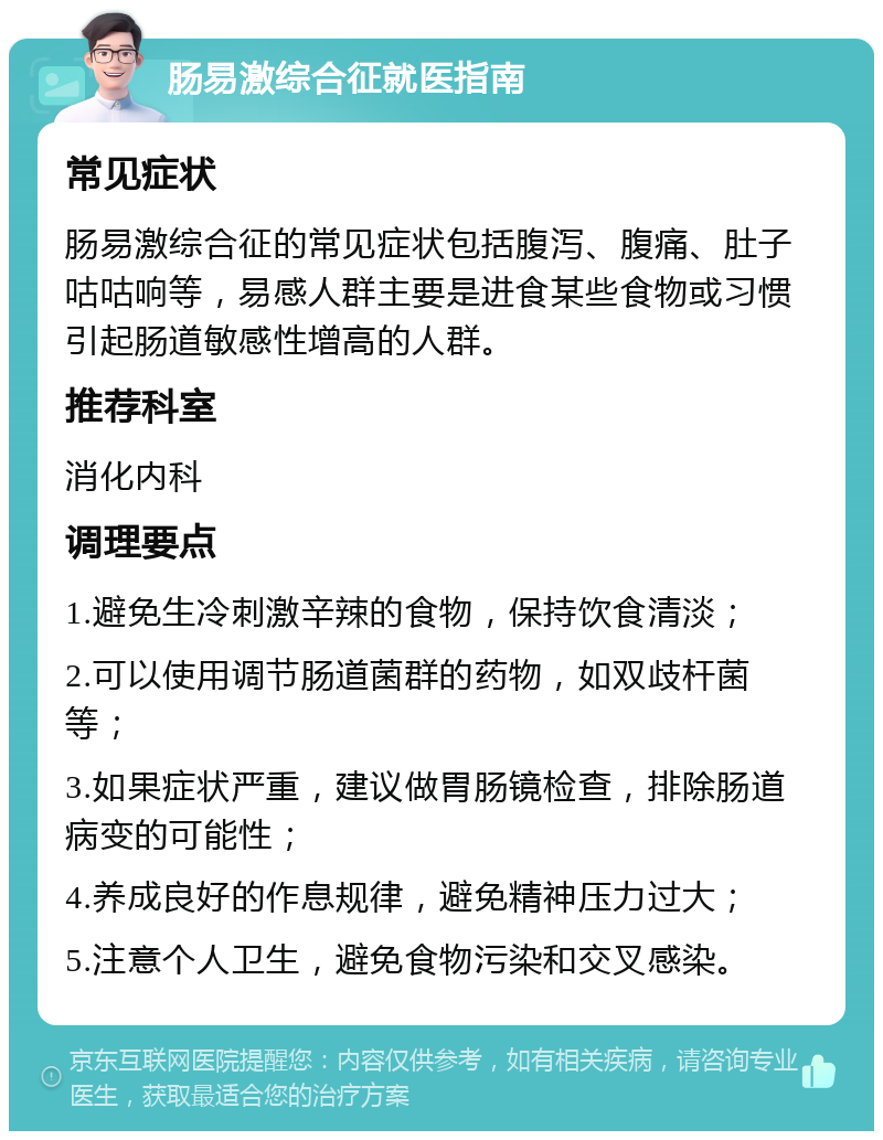 肠易激综合征就医指南 常见症状 肠易激综合征的常见症状包括腹泻、腹痛、肚子咕咕响等，易感人群主要是进食某些食物或习惯引起肠道敏感性增高的人群。 推荐科室 消化内科 调理要点 1.避免生冷刺激辛辣的食物，保持饮食清淡； 2.可以使用调节肠道菌群的药物，如双歧杆菌等； 3.如果症状严重，建议做胃肠镜检查，排除肠道病变的可能性； 4.养成良好的作息规律，避免精神压力过大； 5.注意个人卫生，避免食物污染和交叉感染。