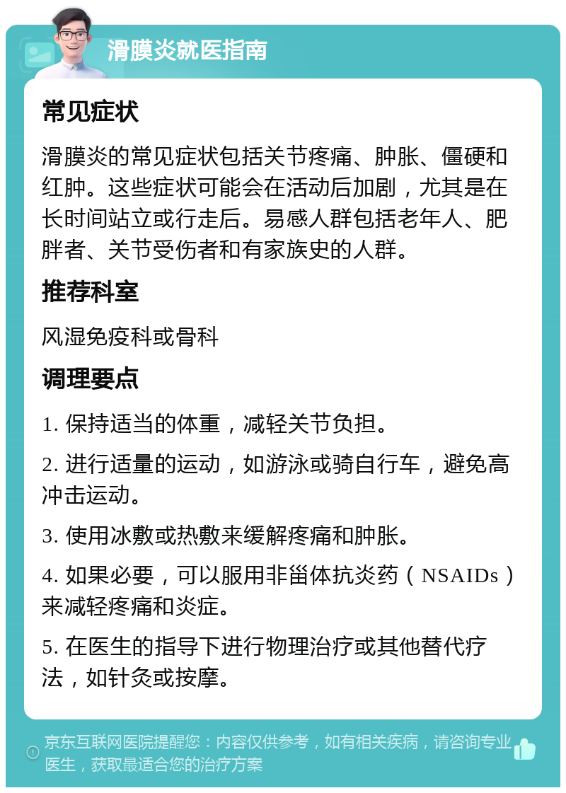 滑膜炎就医指南 常见症状 滑膜炎的常见症状包括关节疼痛、肿胀、僵硬和红肿。这些症状可能会在活动后加剧，尤其是在长时间站立或行走后。易感人群包括老年人、肥胖者、关节受伤者和有家族史的人群。 推荐科室 风湿免疫科或骨科 调理要点 1. 保持适当的体重，减轻关节负担。 2. 进行适量的运动，如游泳或骑自行车，避免高冲击运动。 3. 使用冰敷或热敷来缓解疼痛和肿胀。 4. 如果必要，可以服用非甾体抗炎药（NSAIDs）来减轻疼痛和炎症。 5. 在医生的指导下进行物理治疗或其他替代疗法，如针灸或按摩。