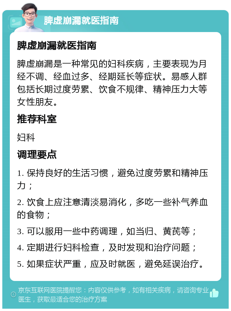 脾虚崩漏就医指南 脾虚崩漏就医指南 脾虚崩漏是一种常见的妇科疾病，主要表现为月经不调、经血过多、经期延长等症状。易感人群包括长期过度劳累、饮食不规律、精神压力大等女性朋友。 推荐科室 妇科 调理要点 1. 保持良好的生活习惯，避免过度劳累和精神压力； 2. 饮食上应注意清淡易消化，多吃一些补气养血的食物； 3. 可以服用一些中药调理，如当归、黄芪等； 4. 定期进行妇科检查，及时发现和治疗问题； 5. 如果症状严重，应及时就医，避免延误治疗。