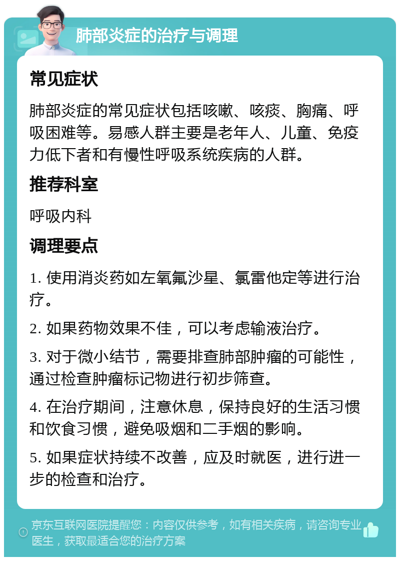 肺部炎症的治疗与调理 常见症状 肺部炎症的常见症状包括咳嗽、咳痰、胸痛、呼吸困难等。易感人群主要是老年人、儿童、免疫力低下者和有慢性呼吸系统疾病的人群。 推荐科室 呼吸内科 调理要点 1. 使用消炎药如左氧氟沙星、氯雷他定等进行治疗。 2. 如果药物效果不佳，可以考虑输液治疗。 3. 对于微小结节，需要排查肺部肿瘤的可能性，通过检查肿瘤标记物进行初步筛查。 4. 在治疗期间，注意休息，保持良好的生活习惯和饮食习惯，避免吸烟和二手烟的影响。 5. 如果症状持续不改善，应及时就医，进行进一步的检查和治疗。