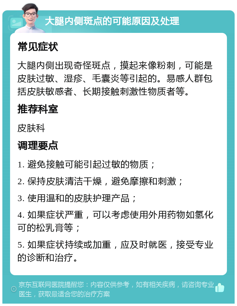 大腿内侧斑点的可能原因及处理 常见症状 大腿内侧出现奇怪斑点，摸起来像粉刺，可能是皮肤过敏、湿疹、毛囊炎等引起的。易感人群包括皮肤敏感者、长期接触刺激性物质者等。 推荐科室 皮肤科 调理要点 1. 避免接触可能引起过敏的物质； 2. 保持皮肤清洁干燥，避免摩擦和刺激； 3. 使用温和的皮肤护理产品； 4. 如果症状严重，可以考虑使用外用药物如氢化可的松乳膏等； 5. 如果症状持续或加重，应及时就医，接受专业的诊断和治疗。