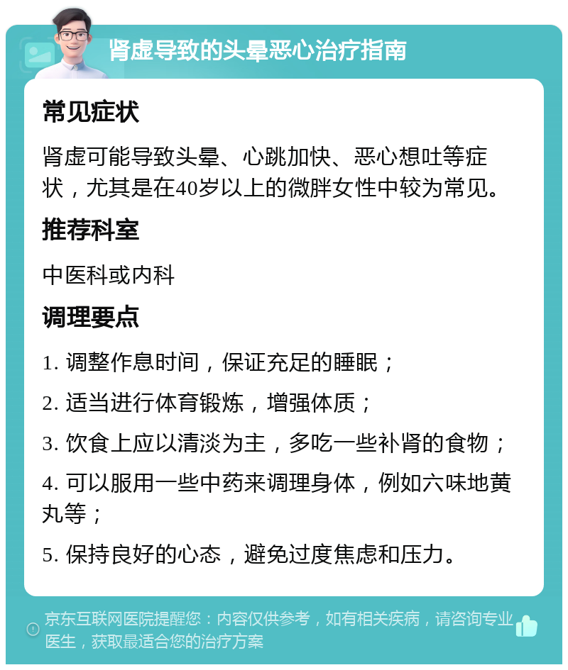 肾虚导致的头晕恶心治疗指南 常见症状 肾虚可能导致头晕、心跳加快、恶心想吐等症状，尤其是在40岁以上的微胖女性中较为常见。 推荐科室 中医科或内科 调理要点 1. 调整作息时间，保证充足的睡眠； 2. 适当进行体育锻炼，增强体质； 3. 饮食上应以清淡为主，多吃一些补肾的食物； 4. 可以服用一些中药来调理身体，例如六味地黄丸等； 5. 保持良好的心态，避免过度焦虑和压力。