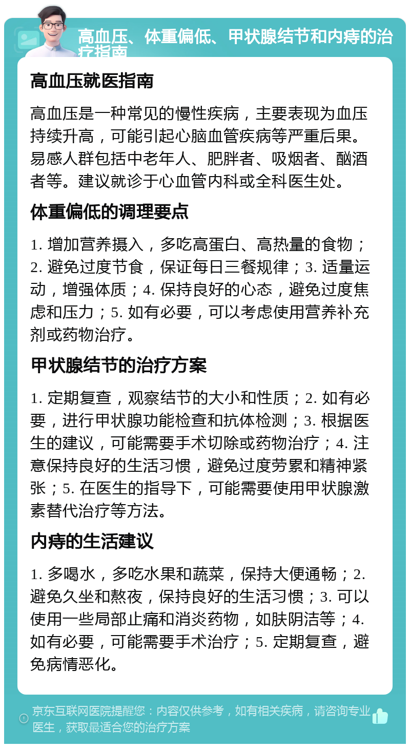 高血压、体重偏低、甲状腺结节和内痔的治疗指南 高血压就医指南 高血压是一种常见的慢性疾病，主要表现为血压持续升高，可能引起心脑血管疾病等严重后果。易感人群包括中老年人、肥胖者、吸烟者、酗酒者等。建议就诊于心血管内科或全科医生处。 体重偏低的调理要点 1. 增加营养摄入，多吃高蛋白、高热量的食物；2. 避免过度节食，保证每日三餐规律；3. 适量运动，增强体质；4. 保持良好的心态，避免过度焦虑和压力；5. 如有必要，可以考虑使用营养补充剂或药物治疗。 甲状腺结节的治疗方案 1. 定期复查，观察结节的大小和性质；2. 如有必要，进行甲状腺功能检查和抗体检测；3. 根据医生的建议，可能需要手术切除或药物治疗；4. 注意保持良好的生活习惯，避免过度劳累和精神紧张；5. 在医生的指导下，可能需要使用甲状腺激素替代治疗等方法。 内痔的生活建议 1. 多喝水，多吃水果和蔬菜，保持大便通畅；2. 避免久坐和熬夜，保持良好的生活习惯；3. 可以使用一些局部止痛和消炎药物，如肤阴洁等；4. 如有必要，可能需要手术治疗；5. 定期复查，避免病情恶化。