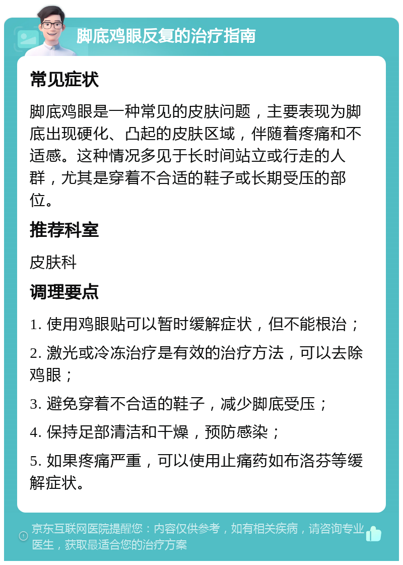 脚底鸡眼反复的治疗指南 常见症状 脚底鸡眼是一种常见的皮肤问题，主要表现为脚底出现硬化、凸起的皮肤区域，伴随着疼痛和不适感。这种情况多见于长时间站立或行走的人群，尤其是穿着不合适的鞋子或长期受压的部位。 推荐科室 皮肤科 调理要点 1. 使用鸡眼贴可以暂时缓解症状，但不能根治； 2. 激光或冷冻治疗是有效的治疗方法，可以去除鸡眼； 3. 避免穿着不合适的鞋子，减少脚底受压； 4. 保持足部清洁和干燥，预防感染； 5. 如果疼痛严重，可以使用止痛药如布洛芬等缓解症状。