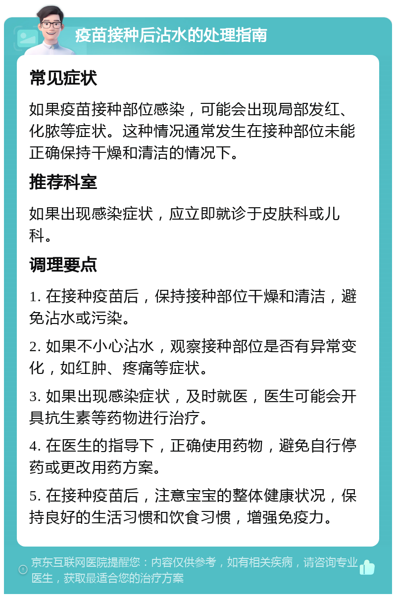 疫苗接种后沾水的处理指南 常见症状 如果疫苗接种部位感染，可能会出现局部发红、化脓等症状。这种情况通常发生在接种部位未能正确保持干燥和清洁的情况下。 推荐科室 如果出现感染症状，应立即就诊于皮肤科或儿科。 调理要点 1. 在接种疫苗后，保持接种部位干燥和清洁，避免沾水或污染。 2. 如果不小心沾水，观察接种部位是否有异常变化，如红肿、疼痛等症状。 3. 如果出现感染症状，及时就医，医生可能会开具抗生素等药物进行治疗。 4. 在医生的指导下，正确使用药物，避免自行停药或更改用药方案。 5. 在接种疫苗后，注意宝宝的整体健康状况，保持良好的生活习惯和饮食习惯，增强免疫力。