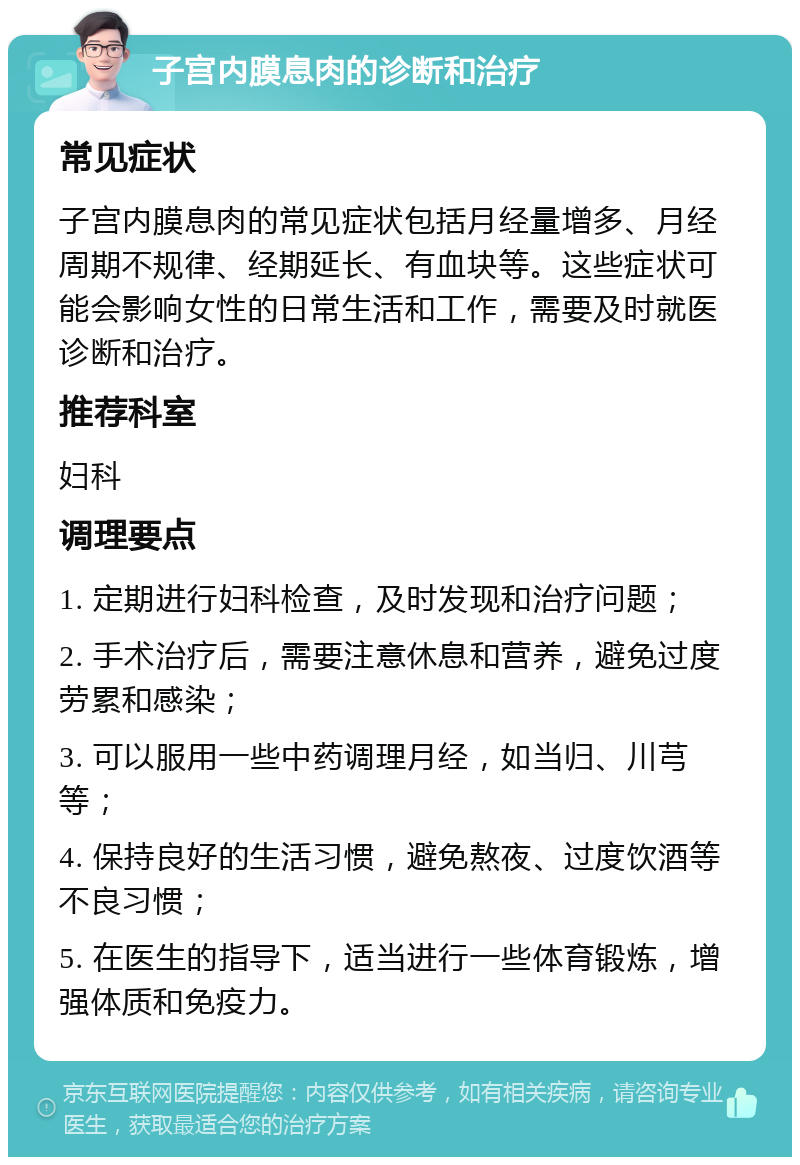 子宫内膜息肉的诊断和治疗 常见症状 子宫内膜息肉的常见症状包括月经量增多、月经周期不规律、经期延长、有血块等。这些症状可能会影响女性的日常生活和工作，需要及时就医诊断和治疗。 推荐科室 妇科 调理要点 1. 定期进行妇科检查，及时发现和治疗问题； 2. 手术治疗后，需要注意休息和营养，避免过度劳累和感染； 3. 可以服用一些中药调理月经，如当归、川芎等； 4. 保持良好的生活习惯，避免熬夜、过度饮酒等不良习惯； 5. 在医生的指导下，适当进行一些体育锻炼，增强体质和免疫力。