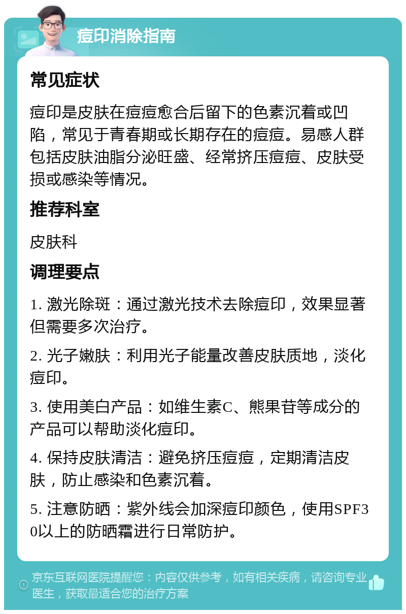 痘印消除指南 常见症状 痘印是皮肤在痘痘愈合后留下的色素沉着或凹陷，常见于青春期或长期存在的痘痘。易感人群包括皮肤油脂分泌旺盛、经常挤压痘痘、皮肤受损或感染等情况。 推荐科室 皮肤科 调理要点 1. 激光除斑：通过激光技术去除痘印，效果显著但需要多次治疗。 2. 光子嫩肤：利用光子能量改善皮肤质地，淡化痘印。 3. 使用美白产品：如维生素C、熊果苷等成分的产品可以帮助淡化痘印。 4. 保持皮肤清洁：避免挤压痘痘，定期清洁皮肤，防止感染和色素沉着。 5. 注意防晒：紫外线会加深痘印颜色，使用SPF30以上的防晒霜进行日常防护。