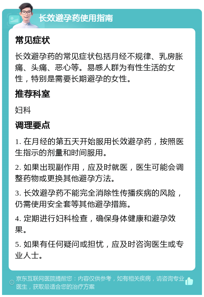 长效避孕药使用指南 常见症状 长效避孕药的常见症状包括月经不规律、乳房胀痛、头痛、恶心等。易感人群为有性生活的女性，特别是需要长期避孕的女性。 推荐科室 妇科 调理要点 1. 在月经的第五天开始服用长效避孕药，按照医生指示的剂量和时间服用。 2. 如果出现副作用，应及时就医，医生可能会调整药物或更换其他避孕方法。 3. 长效避孕药不能完全消除性传播疾病的风险，仍需使用安全套等其他避孕措施。 4. 定期进行妇科检查，确保身体健康和避孕效果。 5. 如果有任何疑问或担忧，应及时咨询医生或专业人士。