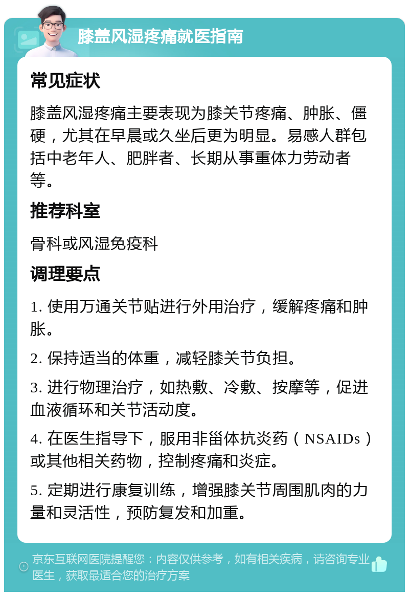 膝盖风湿疼痛就医指南 常见症状 膝盖风湿疼痛主要表现为膝关节疼痛、肿胀、僵硬，尤其在早晨或久坐后更为明显。易感人群包括中老年人、肥胖者、长期从事重体力劳动者等。 推荐科室 骨科或风湿免疫科 调理要点 1. 使用万通关节贴进行外用治疗，缓解疼痛和肿胀。 2. 保持适当的体重，减轻膝关节负担。 3. 进行物理治疗，如热敷、冷敷、按摩等，促进血液循环和关节活动度。 4. 在医生指导下，服用非甾体抗炎药（NSAIDs）或其他相关药物，控制疼痛和炎症。 5. 定期进行康复训练，增强膝关节周围肌肉的力量和灵活性，预防复发和加重。