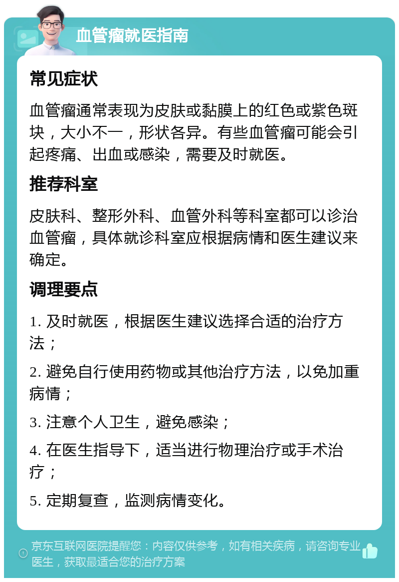 血管瘤就医指南 常见症状 血管瘤通常表现为皮肤或黏膜上的红色或紫色斑块，大小不一，形状各异。有些血管瘤可能会引起疼痛、出血或感染，需要及时就医。 推荐科室 皮肤科、整形外科、血管外科等科室都可以诊治血管瘤，具体就诊科室应根据病情和医生建议来确定。 调理要点 1. 及时就医，根据医生建议选择合适的治疗方法； 2. 避免自行使用药物或其他治疗方法，以免加重病情； 3. 注意个人卫生，避免感染； 4. 在医生指导下，适当进行物理治疗或手术治疗； 5. 定期复查，监测病情变化。