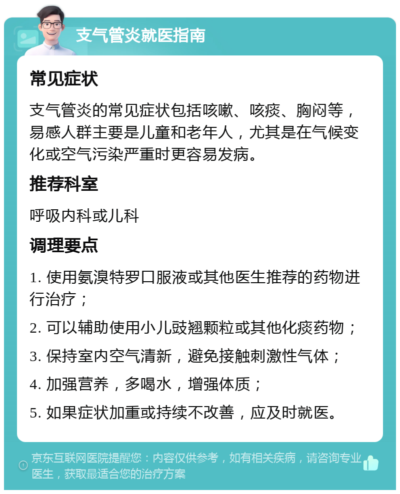 支气管炎就医指南 常见症状 支气管炎的常见症状包括咳嗽、咳痰、胸闷等，易感人群主要是儿童和老年人，尤其是在气候变化或空气污染严重时更容易发病。 推荐科室 呼吸内科或儿科 调理要点 1. 使用氨溴特罗口服液或其他医生推荐的药物进行治疗； 2. 可以辅助使用小儿豉翘颗粒或其他化痰药物； 3. 保持室内空气清新，避免接触刺激性气体； 4. 加强营养，多喝水，增强体质； 5. 如果症状加重或持续不改善，应及时就医。