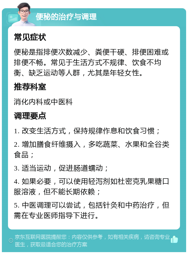 便秘的治疗与调理 常见症状 便秘是指排便次数减少、粪便干硬、排便困难或排便不畅。常见于生活方式不规律、饮食不均衡、缺乏运动等人群，尤其是年轻女性。 推荐科室 消化内科或中医科 调理要点 1. 改变生活方式，保持规律作息和饮食习惯； 2. 增加膳食纤维摄入，多吃蔬菜、水果和全谷类食品； 3. 适当运动，促进肠道蠕动； 4. 如果必要，可以使用轻泻剂如杜密克乳果糖口服溶液，但不能长期依赖； 5. 中医调理可以尝试，包括针灸和中药治疗，但需在专业医师指导下进行。