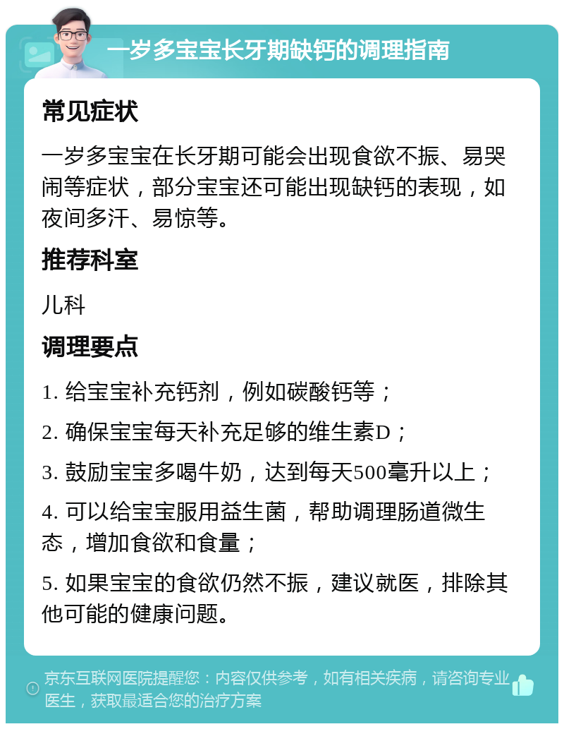 一岁多宝宝长牙期缺钙的调理指南 常见症状 一岁多宝宝在长牙期可能会出现食欲不振、易哭闹等症状，部分宝宝还可能出现缺钙的表现，如夜间多汗、易惊等。 推荐科室 儿科 调理要点 1. 给宝宝补充钙剂，例如碳酸钙等； 2. 确保宝宝每天补充足够的维生素D； 3. 鼓励宝宝多喝牛奶，达到每天500毫升以上； 4. 可以给宝宝服用益生菌，帮助调理肠道微生态，增加食欲和食量； 5. 如果宝宝的食欲仍然不振，建议就医，排除其他可能的健康问题。